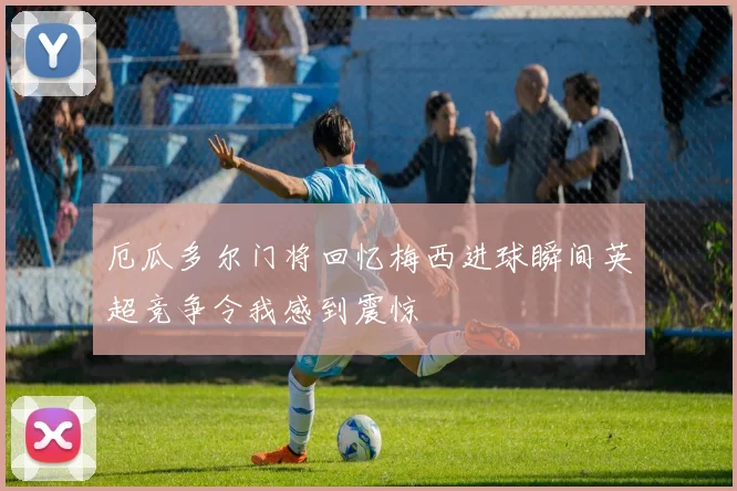 厄瓜多尔门将回忆梅西进球瞬间英超竞争令我感到震惊