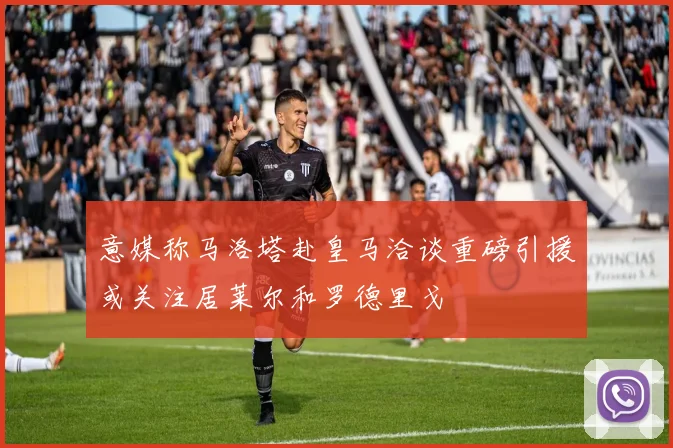 意媒称马洛塔赴皇马洽谈重磅引援或关注居莱尔和罗德里戈