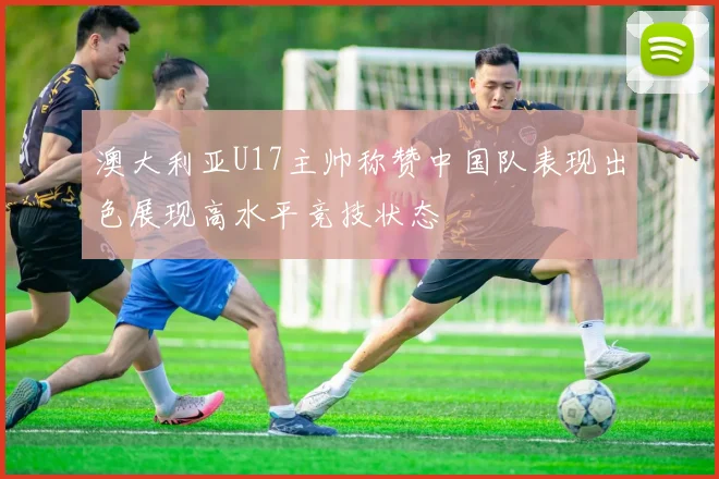 澳大利亚U17主帅称赞中国队表现出色展现高水平竞技状态