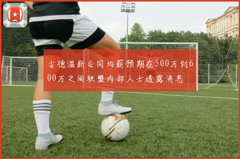 古德温新合同均薪预期在500万到600万之间联盟内部人士透露消息