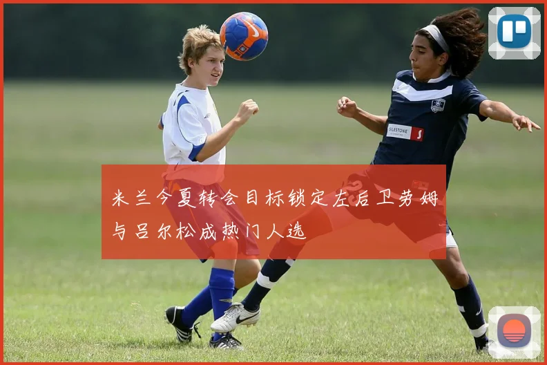 米兰今夏转会目标锁定左后卫劳姆与吕尔松成热门人选