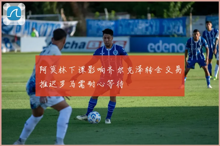 阿莫林下课影响齐尔克泽转会交易推迟罗马需耐心等待