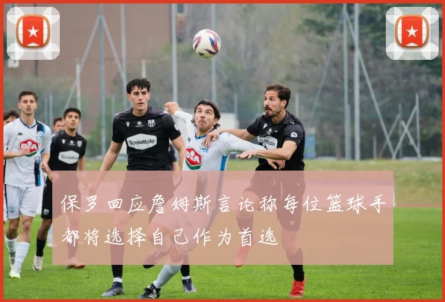 保罗回应詹姆斯言论称每位篮球手都将选择自己作为首选