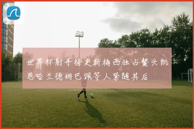 世界杯射手榜更新梅西独占鳌头凯恩哈兰德姆巴佩等人紧随其后