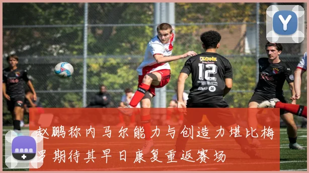 赵鹏称内马尔能力与创造力堪比梅罗期待其早日康复重返赛场