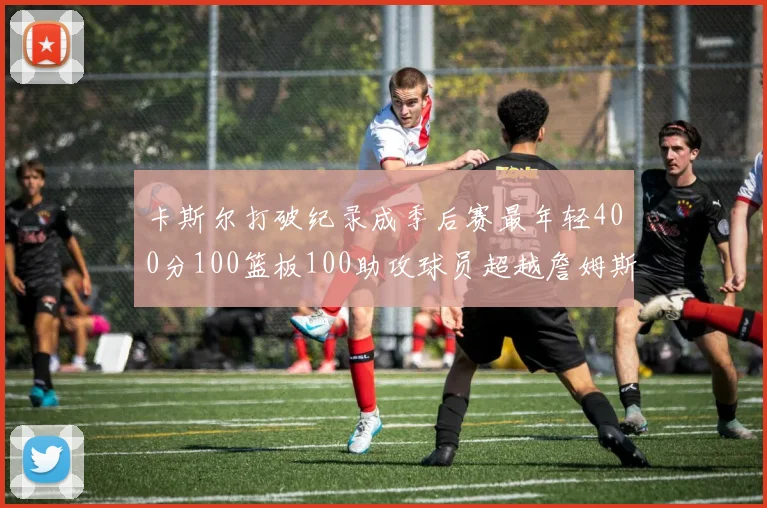 卡斯尔打破纪录成季后赛最年轻400分100篮板100助攻球员超越詹姆斯荣耀时刻