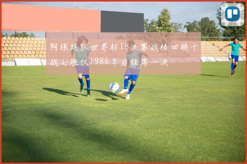 阿根廷队世界杯18决赛战绩回顾十战七胜仅1986年后缺席一次