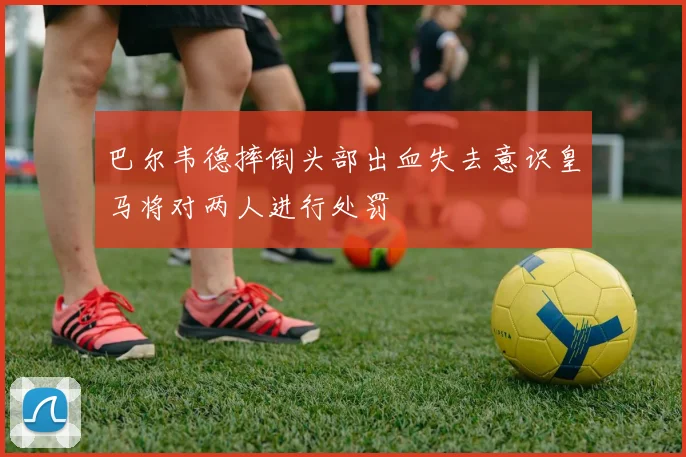 巴尔韦德摔倒头部出血失去意识皇马将对两人进行处罚