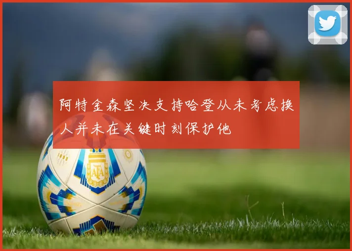 阿特金森坚决支持哈登从未考虑换人并未在关键时刻保护他