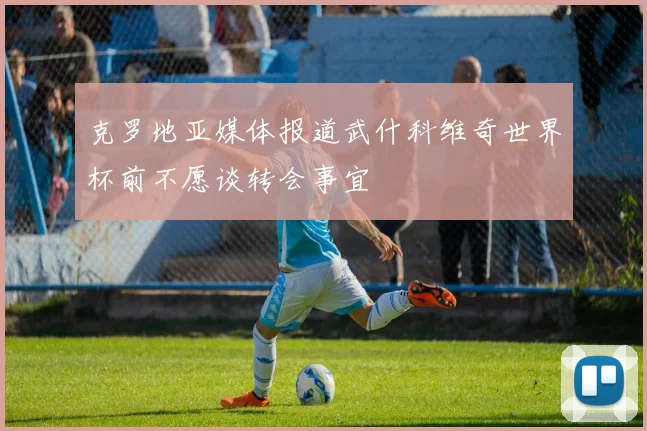 克罗地亚媒体报道武什科维奇世界杯前不愿谈转会事宜