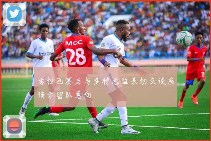 吉拉西赛后与多特总监亲切交谈或暗示留队意向