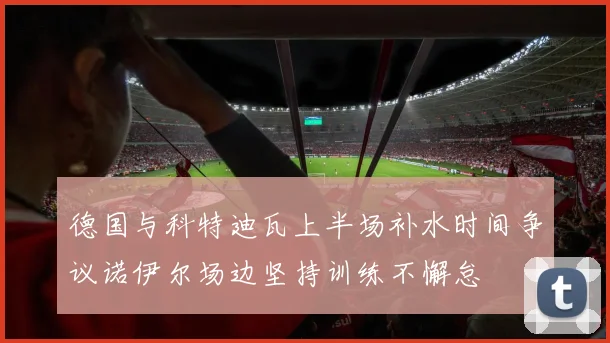 德国与科特迪瓦上半场补水时间争议诺伊尔场边坚持训练不懈怠