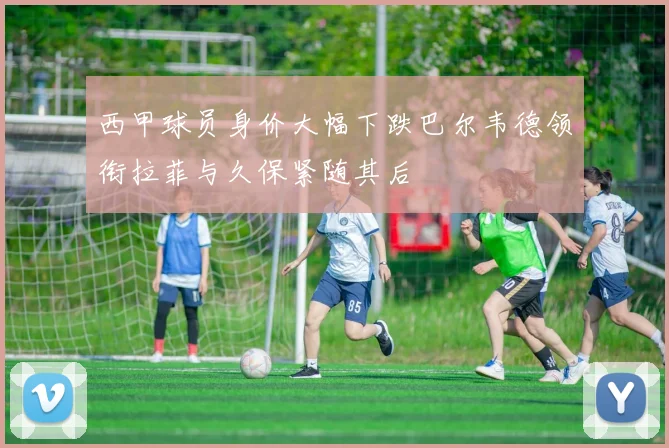 西甲球员身价大幅下跌巴尔韦德领衔拉菲与久保紧随其后