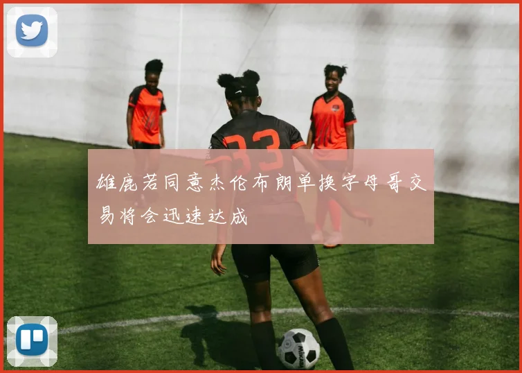 雄鹿若同意杰伦布朗单换字母哥交易将会迅速达成